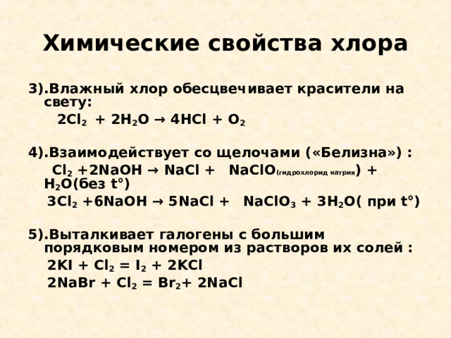 Химические свойства хлора 3).Влажный хлор обесцвечивает красители на свету:  2 Cl 2  + 2Н 2 О → 4НС l + O 2  4).Взаимодействует со щелочами ( «Белизна») :  Cl 2 +2 NaOH → NaCl +  NaClO (гидрохлорид натрия ) + Н 2 О(без t°)  3 Cl 2 +6 NaOH → 5 NaCl +  NaClO 3 + 3Н 2 О( при t°)  5).Выталкивает галогены с большим порядковым номером из растворов их солей :  2 KI + Cl 2 = I 2 + 2 KCl  2 NaBr + Cl 2 = Br 2 + 2 NaCl  