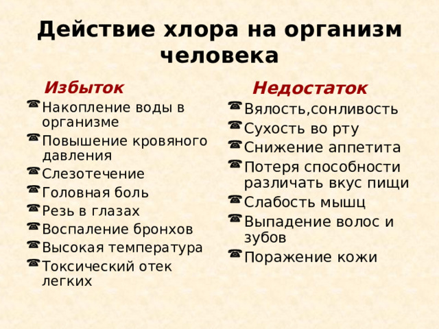Действие хлора на организм человека  Избыток  Недостаток Накопление воды в организме Повышение кровяного давления Слезотечение Головная боль Резь в глазах Воспаление бронхов Высокая температура Токсический отек легких   Вялость,сонливость Сухость во рту Снижение аппетита Потеря способности различать вкус пищи Слабость мышц Выпадение волос и зубов Поражение кожи 