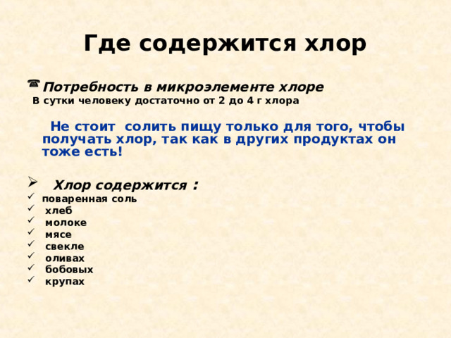 Где содержится хлор Потребность в микроэлементе хлоре  В сутки человеку достаточно от 2 до 4 г хлора   Не стоит солить пищу только для того, чтобы получать хлор, так как в других продуктах он тоже есть!   Хлор содержится : поваренная соль  хлеб  молоке  мясе  свекле  оливах  бобовых  крупах 