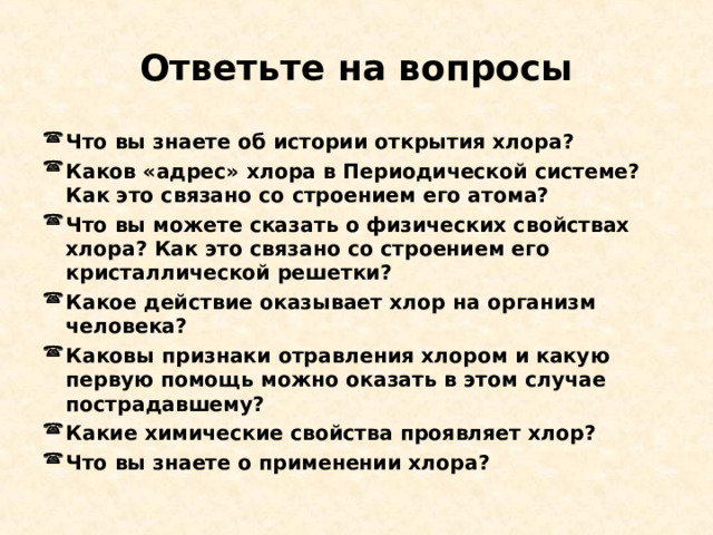 Ответьте на вопросы Что вы знаете об истории открытия хлора? Каков «адрес» хлора в Периодической системе? Как это связано со строением его атома? Что вы можете сказать о физических свойствах хлора? Как это связано со строением его кристаллической решетки? Какое действие оказывает хлор на организм человека? Каковы признаки отравления хлором и какую первую помощь можно оказать в этом случае пострадавшему? Какие химические свойства проявляет хлор? Что вы знаете о применении хлора? 
