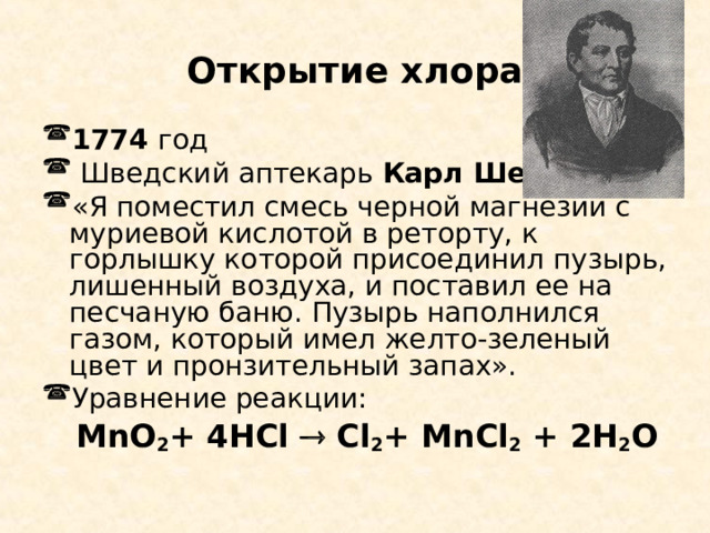  Открытие хлора  1774 год  Шведский аптекарь Карл Шееле «Я поместил смесь черной магнезии с муриевой кислотой в реторту, к горлышку которой присоединил пузырь, лишенный воздуха, и поставил ее на песчаную баню. Пузырь наполнился газом, который имел желто-зеленый цвет и пронзительный запах». Уравнение реакции:  MnO 2 + 4HCl  Cl 2 + MnCl 2 + 2H 2 O 