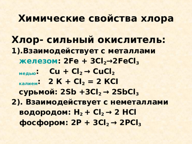 Химические свойства хлора Хлор-  сильный окислитель: 1).Взаимодействует с металлами железом : 2Fe + 3Cl 2 →2FeCl 3  медью : Cu + Cl 2 → CuCl 2  калием : 2 К + CI 2 = 2 К CI   сурьмой: 2Sb +3Cl 2 → 2SbCl 3 2) .  Взаимодействует с неметаллами  водородом: H 2 + Cl 2 → 2 HCl   фосфором: 2Р + 3 Cl 2 → 2 Р Cl 3  