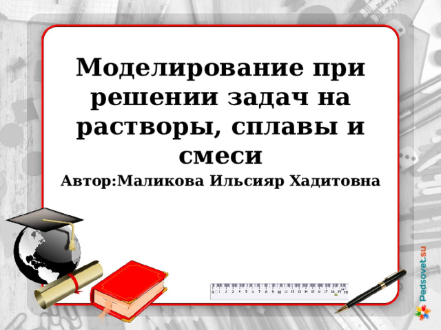 Моделирование при решении задач на растворы, сплавы и смеси Автор:Маликова Ильсияр Хадитовна 