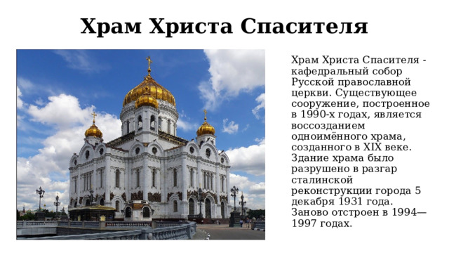 Храм Христа Спасителя Храм Христа Спасителя - кафедральный собор Русской православной церкви. Существующее сооружение, построенное в 1990-х годах, является воссозданием одноимённого храма, созданного в XIX веке. Здание храма было разрушено в разгар сталинской реконструкции города 5 декабря 1931 года. Заново отстроен в 1994—1997 годах. 