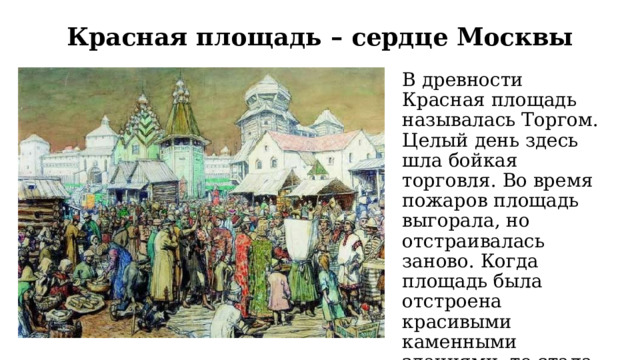 Красная площадь – сердце Москвы В древности Красная площадь называлась Торгом. Целый день здесь шла бойкая торговля. Во время пожаров площадь выгорала, но отстраивалась заново. Когда площадь была отстроена красивыми каменными зданиями, то стала называться Красная, что значит «красивая». 