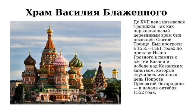 Храм Василия Блаженного До XVII века назывался Троицким, так как первоначальный деревянный храм был посвящён Святой Троице. Был построен в 1555—1561 годах по приказу Ивана Грозного в память о взятии Казани и победе над Казанским ханством, которые случились именно в день Покрова Пресвятой Богородицы — в начале октября 1552 года. 