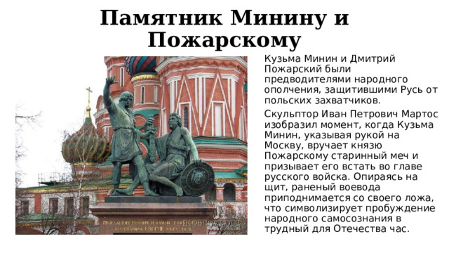 Памятник Минину и Пожарскому Кузьма Минин и Дмитрий Пожарский были предводителями народного ополчения, защитившими Русь от польских захватчиков. Скульптор Иван Петрович Мартос изобразил момент, когда Кузьма Минин, указывая рукой на Москву, вручает князю Пожарскому старинный меч и призывает его встать во главе русского войска. Опираясь на щит, раненый воевода приподнимается со своего ложа, что символизирует пробуждение народного самосознания в трудный для Отечества час. 