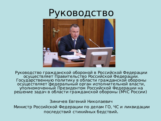 Руководство Руководство гражданской обороной в Российской Федерации осуществляет Правительство Российской Федерации. Государственную политику в области гражданской обороны осуществляет федеральный орган исполнительной власти, уполномоченный Президентом Российской Федерации на решение задач в области гражданской обороны (МЧС России) Зиничев Евгений Николаевич  Министр Российской Федерации по делам ГО, ЧС и ликвидации последствий  стихийных бедствий . 
