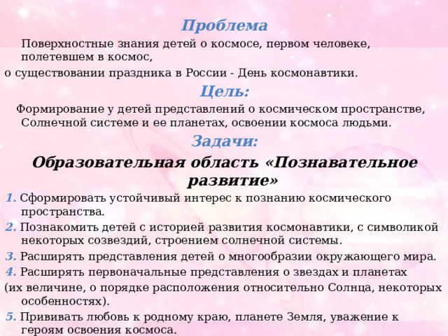  Проблема  Поверхностные знания детей о космосе, первом человеке, полетевшем в космос, о существовании праздника в России - День космонавтики. Цель:  Формирование у детей представлений о космическом пространстве, Солнечной системе и ее планетах, освоении космоса людьми. Задачи: Образовательная область «Познавательное развитие» 1. Сформировать устойчивый интерес к познанию космического пространства. 2. Познакомить детей с историей развития космонавтики, с символикой некоторых созвездий, строением солнечной системы. 3. Расширять представления детей о многообразии окружающего мира. 4. Расширять первоначальные представления о звездах и планетах (их величине, о порядке расположения относительно Солнца, некоторых особенностях). 5. Прививать любовь к родному краю, планете Земля, уважение к героям освоения космоса. 6. Формировать предпосылки поисково - исследовательской деятельности, познавательную инициативу . 
