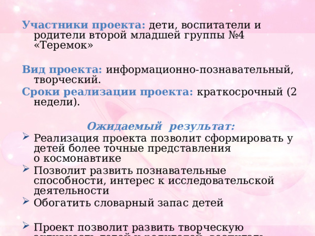 Участники проекта:   дети, воспитатели и родители второй младшей группы №4 «Теремок» Вид проекта:  информационно-познавательный, творческий. Сроки реализации проекта: краткосрочный (2 недели).  Ожидаемый результат: Реализация проекта позволит сформировать у детей более точные представления о космонавтике Позволит развить познавательные способности, интерес к исследовательской деятельности Обогатить словарный запас детей Проект позволит развить творческую активность детей и родителей, воспитать патриотические чувства у ребенка, желание быть смелым, сильным и выносливым. 