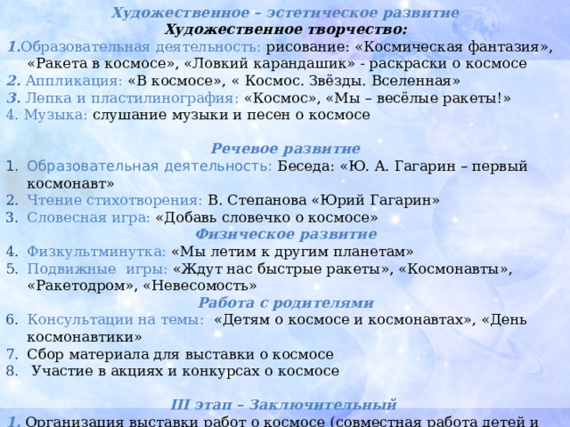 Художественное – эстетическое развитие Художественное творчество: 1. Образовательная деятельность: рисование: «Космическая фантазия», «Ракета в космосе», «Ловкий карандашик» - раскраски о космосе 2.  Аппликация: «В космосе», «  Космос. Звёзды. Вселенная» 3.  Лепка и пластилинография: «Космос», «Мы – весёлые ракеты!» 4. Музыка: слушание музыки и песен о космосе Речевое развитие Образовательная деятельность:  Беседа: «Ю. А. Гагарин – первый космонавт» Чтение стихотворения: В. Степанова «Юрий Гагарин» Словесная игра: «Добавь словечко о космосе» Физическое развитие Физкультминутка: «Мы летим к другим планетам» Подвижные игры: «Ждут нас быстрые ракеты», «Космонавты», «Ракетодром», «Невесомость» Работа с родителями Консультации на темы: «Детям о космосе и космонавтах», «День космонавтики» Сбор материала для выставки о космосе  Участие в акциях и конкурсах о космосе  III этап – Заключительный  1. Организация выставки работ о космосе (совместная работа детей и родителей) 2. Коллективное работа «Космическое путешествие» 