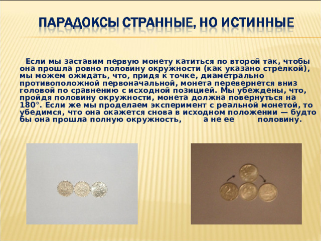  Если мы заставим первую монету катиться по второй так, чтобы она прошла ровно половину окружности (как указано стрелкой), мы можем ожидать, что, придя к точке, диаметрально противоположной первоначальной, монета перевернется вниз головой по сравнению с исходной позицией. Мы убеждены, что, пройдя половину окружности, монета должна повернуться на 180°. Если же мы проделаем эксперимент с реальной монетой, то убедимся, что она окажется снова в исходном положении — будто бы она прошла полную окружность,  а не ее  половину. 