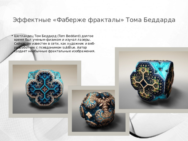 Эффектные «Фаберже фракталы» Тома Беддарда   Шотландец Том Беддард (Tom Beddard) долгое время был ученым-физиком и изучал лазеры. Сейчас он известен в сети, как художник и веб-разработчик с псевдонимом subBlue. Автор создает необычные фрактальные изображения.   