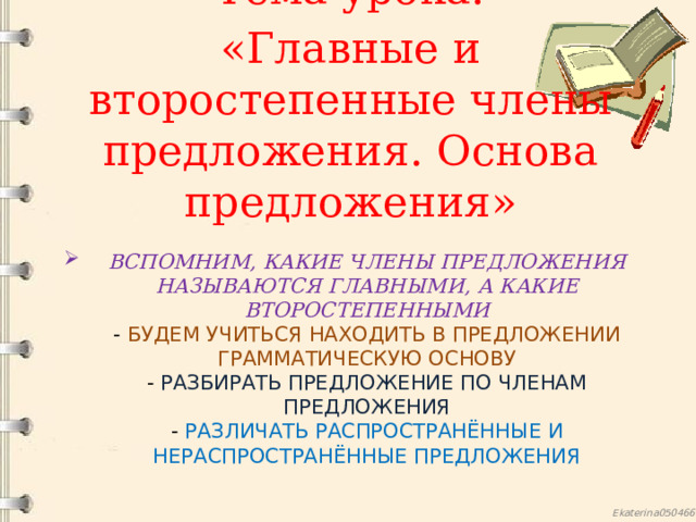 Тема урока: «Главные и второстепенные члены предложения. Основа предложения» Вспомним, какие члены предложения называются главными, а какие второстепенными  - будем учиться находить в предложении грамматическую основу  - разбирать предложение по членам предложения  - различать распространённые и нераспространённые предложения    
