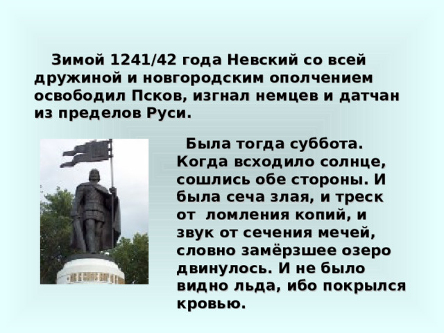 Зимой 1241 / 42 года Невский со всей дружиной и новгородским ополчением освободил Псков, изгнал немцев и датчан из пределов Руси.  Была тогда суббота. Когда всходило солнце, сошлись обе стороны. И была сеча злая, и треск от ломления копий, и звук от сечения мечей, словно замёрзшее озеро двинулось. И не было видно льда, ибо покрылся кровью. 
