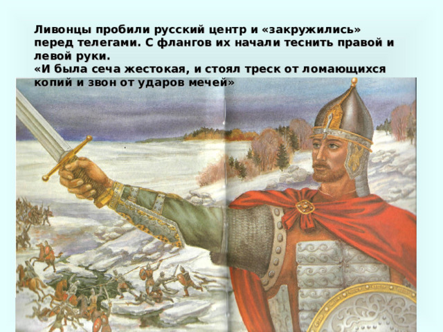 Ливонцы пробили русский центр и «закружились» перед телегами. С флангов их начали теснить правой и левой руки. «И была сеча жестокая, и стоял треск от ломающихся копий и звон от ударов мечей» 