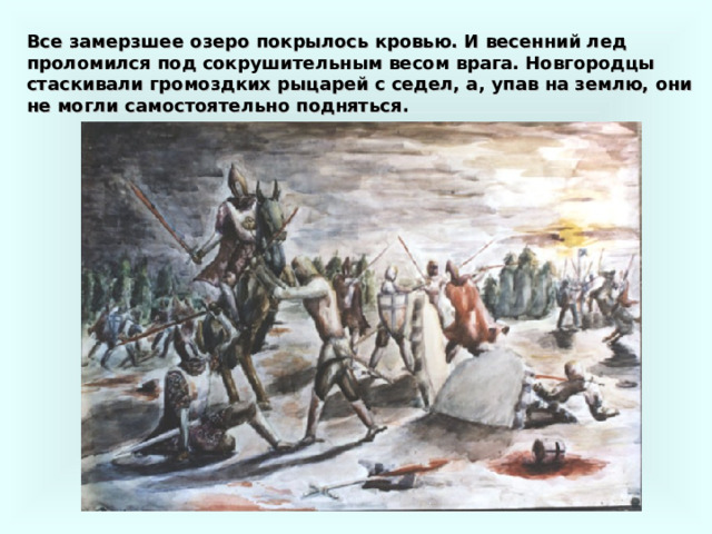 Все замерзшее озеро покрылось кровью. И весенний лед проломился под сокрушительным весом врага. Новгородцы стаскивали громоздких рыцарей с седел, а, упав на землю, они не могли самостоятельно подняться. 