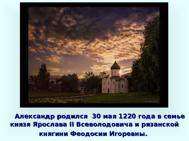  Александр родился 30 мая 1220 года в семье князя Ярослава II Всеволодовича и рязанской княгини Феодосии Игоревны.  
