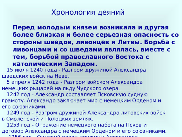 Хронология деяний Перед молодым князем возникала и другая более близкая и более серьезная опасность со стороны шведов, ливонцев и Литвы. Борьба с ливонцами и со шведами являлась, вместе с тем, борьбой православного Востока с католическим Западом.      15 июля 1240 года - Разгром дружиной Александра шведских войск на Неве.     5 апреля 1242 года - Разгром войском Александра немецких рыцарей на льду Чудского озера.     1242 год - Александр составляет Псковскую судную грамоту. Александр заключает мир с немецким Орденом и его союзниками.     1249 год - Разгром дружиной Александра литовских войск в Смоленской и Полоцких землях.     1253 год - Отражение немецкого набега на Псков и договор Александра с немецким Орденом и его союзниками.     1256 год - Финский поход дружины Александра.     1262 год - Союзный договор Александра с Литвой. Русско- литовский поход на Орден. Договор Александра о мире и торговле с немецким Орденом и его союзниками. 