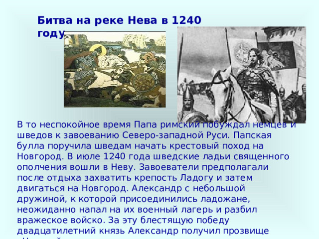 Битва на реке Нева в 1240 году В то неспокойное время Папа римский побуждал немцев и шведов к завоеванию Северо-западной Руси. Папская булла поручила шведам начать крестовый поход на Новгород. В июле 1240 года шведские ладьи священного ополчения вошли в Неву. Завоеватели предполагали после отдыха захватить крепость Ладогу и затем двигаться на Новгород. Александр с небольшой дружиной, к которой присоединились ладожане, неожиданно напал на их военный лагерь и разбил вражеское войско. За эту блестящую победу двадцатилетний князь Александр получил прозвище «Невский».  