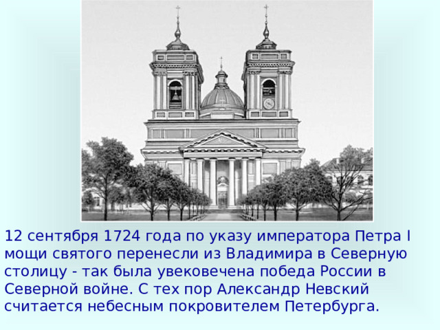 12 сентября 1724 года по указу императора Петра I мощи святого перенесли из Владимира в Северную столицу - так была увековечена победа России в Северной войне. С тех пор Александр Невский считается небесным покровителем Петербурга. 