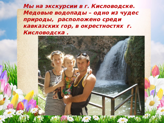 Мы на экскурсии в г. Кисловодске. Медовые водопады – одно из чудес природы, расположено среди кавказских гор, в окрестностях г. Кисловодска . 