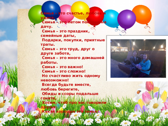 Семья – это счастье, любовь и удача,   Семья – это летом поездки на дачу.   Семья – это праздник, семейные даты,   Подарки, покупки, приятные траты.  Семья – это труд, друг о друге забота,  Семья – это много домашней работы.  Семья – это важно!  Семья – это сложно!   Но счастливо жить одному невозможно!  Всегда будьте вместе, любовь берегите,   Обиды и ссоры подальше гоните,  Хотим, чтоб про вас говорили друзья:   Какая хорошая эта семья!  