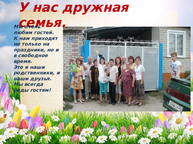 У нас дружная семья. Мы очень любим гостей. К нам приходят не только на праздники, но и в свободное время. Это и наши родственники, и наши друзья. Мы всегда рады гостям! 