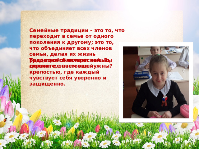 Семейные традиции – это то, что переходит в семье от одного поколения к другому; это то, что объединяет всех членов семьи, делая их жизнь радостной и интересной. Вы спросите, зачем они нужны? Традиции сближают семью, делают ее настоящей крепостью, где каждый чувствует себя уверенно и защищенно. 