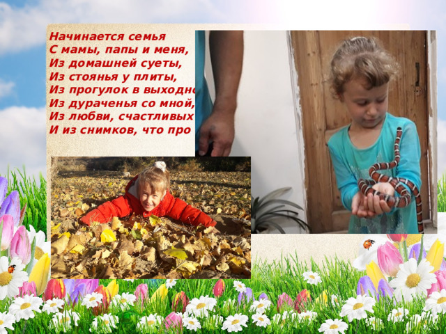 Начинается семья  С мамы, папы и меня,  Из домашней суеты,  Из стоянья у плиты,  Из прогулок в выходной,  Из дураченья со мной,  Из любви, счастливых глаз  И из снимков, что про нас. 