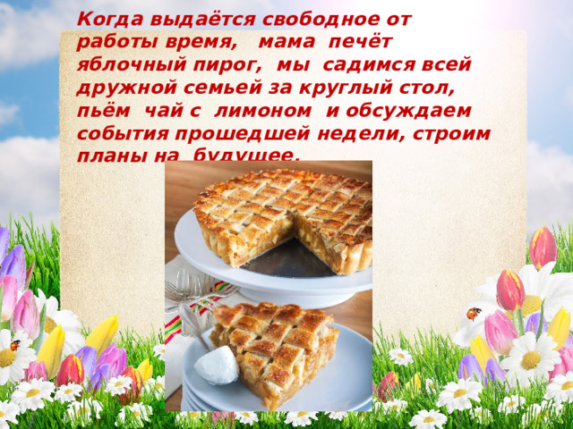 Когда выдаётся свободное от работы время, мама печёт яблочный пирог, мы садимся всей дружной семьей за круглый стол, пьём чай с лимоном и обсуждаем события прошедшей недели, строим планы на будущее. 