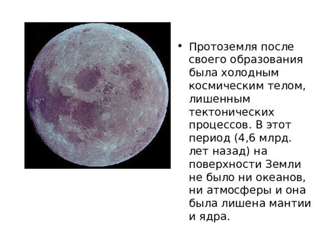 Протоземля после своего образования была холодным космическим телом, лишенным тектонических процессов. В этот период (4,6 млрд. лет назад) на поверхности Земли не было ни океанов, ни атмосферы и она была лишена мантии и ядра. 