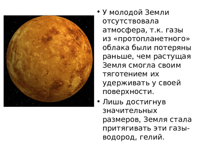У молодой Земли отсутствовала атмосфера, т.к. газы из «протопланетного» облака были потеряны раньше, чем растущая Земля смогла своим тяготением их удерживать у своей поверхности. Лишь достигнув значительных размеров, Земля стала притягивать эти газы- водород, гелий. 