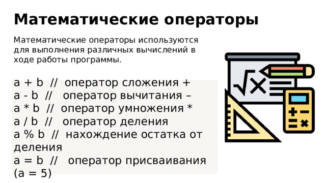 Математические операторы Математические операторы используются для выполнения различных вычислений в ходе работы программы. a + b // оператор сложения + a - b // оператор вычитания – a * b // оператор умножения * a / b // оператор деления a % b // нахождение остатка от деления a = b // оператор присваивания (a = 5) 