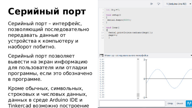 Серийный порт Серийный порт – интерфейс, позволяющий последовательно передавать данные от устройства к компьютеру и наоборот побитно. Серийный порт позволяет вывести на экран информацию для пользователя или отладки программы, если это обозначено в программе. Кроме обычных, символьных, строковых и числовых данных, данных в среде Arduino IDE и Tinkercad возможно построение различных графиков.  