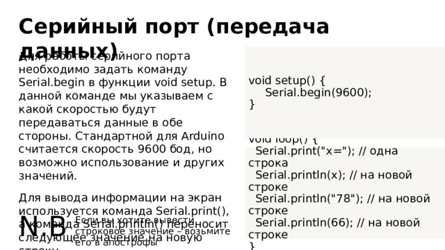 Серийный порт (передача данных) Для работы серийного порта необходимо задать команду Serial.begin в функции void setup. В данной команде мы указываем с какой скоростью будут передаваться данные в обе стороны. Стандартной для Arduino считается скорость 9600 бод, но возможно использование и других значений. void setup() { Для вывода информации на экран используется команда Serial.print(), а команда Serial.println() переносит следующее значение на новую строку.  Serial.begin(9600); } void loop() {  Serial.print(