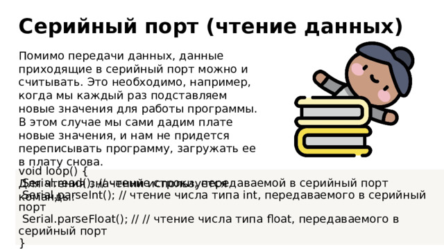 Серийный порт (чтение данных) Помимо передачи данных, данные приходящие в серийный порт можно и считывать. Это необходимо, например, когда мы каждый раз подставляем новые значения для работы программы. В этом случае мы сами дадим плате новые значения, и нам не придется переписывать программу, загружать ее в плату снова. Для чтения значений используется команды: void loop() {  Serial.read(); // чтение строки, передаваемой в серийный порт  Serial.parseInt(); // чтение числа типа int, передаваемого в серийный порт  Serial.parseFloat(); // // чтение числа типа float, передаваемого в серийный порт }  