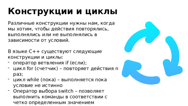 Конструкции и циклы Различные конструкции нужны нам, когда мы хотим, чтобы действия повторялись, выполнялись или не выполнялись в зависимости от условий. В языке C++ существуют следующие конструкции и циклы: оператор ветвления if (если); цикл for (счетчик) – повторяет действия n раз; цикл while (пока) – выполняется пока условие не истинно Оператор выбора switch – позволяет выполнить команды в соответствии с четко определенным значением переменной. 