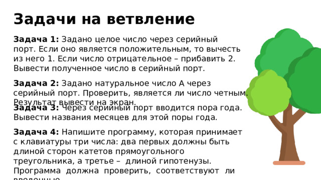 Задачи на ветвление Задача 1: Задано целое число через серийный порт. Если оно является положительным, то вычесть из него 1. Если число отрицательное – прибавить 2. Вывести полученное число в серийный порт. Задача 2: Задано натуральное число А через серийный порт. Проверить, является ли число четным. Результат вывести на экран. Задача 3: Через серийный порт вводится пора года. Вывести названия месяцев для этой поры года. Задача 4: Напишите программу, которая принимает с клавиатуры три числа: два первых должны быть длиной сторон катетов прямоугольного треугольника, а третье – длиной гипотенузы. Программа должна проверить, соответствуют ли введенные значения этому требованию. Результат вывести в серийный порт. 