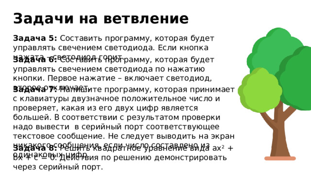 Задачи на ветвление Задача 5: Составить программу, которая будет управлять свечением светодиода. Если кнопка нажата – светодиод горит. Задача 6: Составить программу, которая будет управлять свечением светодиода по нажатию кнопки. Первое нажатие – включает светодиод, второе отключает. Задача 7: Напишите программу, которая принимает с клавиатуры двузначное положительное число и проверяет, какая из его двух цифр является большей. В соответствии с результатом проверки надо вывести в серийный порт соответствующее текстовое сообщение. Не следует выводить на экран никакого сообщения, если число составлено из одинаковых цифр. Задача 8: Решить квадратное уравнение вида ax 2 + bx + c = 0. Действия по решению демонстрировать через серийный порт. 
