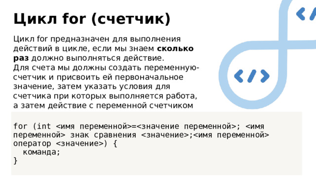 Цикл for (счетчик) Цикл for предназначен для выполнения действий в цикле, если мы знаем сколько раз должно выполняться действие. Для счета мы должны создать переменную-счетчик и присвоить ей первоначальное значение, затем указать условия для счетчика при которых выполняется работа, а затем действие с переменной счетчиком при каждом новом повторении цикла. for (int =;  знак сравнения ; оператор ) {  команда; } 