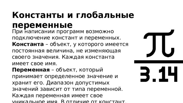 Константы и глобальные переменные При написании программ возможно подключение констант и переменных. Константа – объект, у которого имеется постоянная величина, не изменяющая своего значения. Каждая константа имеет свое имя. Переменная – объект, который принимает определенное значение и хранит его. Диапазон допустимых значений зависит от типа переменной. Каждая переменная имеет свое уникальное имя. В отличие от констант, переменная может менять свое значение в ходе работы программы. 