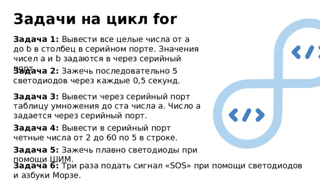 Задачи на цикл for Задача 1: Вывести все целые числа от a до b в столбец в серийном порте. Значения чисел a и b задаются в через серийный порт. Задача 2: Зажечь последовательно 5 светодиодов через каждые 0,5 секунд. Задача 3: Вывести через серийный порт таблицу умножения до ста числа а. Число а задается через серийный порт. Задача 4: Вывести в серийный порт четные числа от 2 до 60 по 5 в строке. Задача 5: Зажечь плавно светодиоды при помощи ШИМ. Задача 6: Три раза подать сигнал «SOS» при помощи светодиодов и азбуки Морзе. 