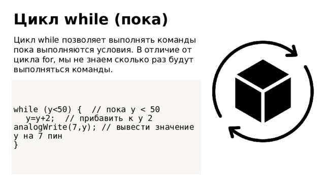 Цикл while (пока) Цикл while позволяет выполнять команды пока выполняются условия. В отличие от цикла for, мы не знаем сколько раз будут выполняться команды. while (y y=y+2; // прибавить к y 2  analogWrite(7,y); // вывести значение y на 7 пин } 