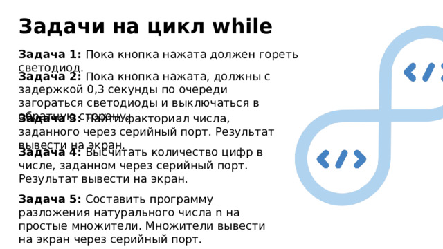 Задачи на цикл while Задача 1: Пока кнопка нажата должен гореть светодиод. Задача 2: Пока кнопка нажата, должны с задержкой 0,3 секунды по очереди загораться светодиоды и выключаться в обратную сторону. Задача 3: Найти факториал числа, заданного через серийный порт. Результат вывести на экран. Задача 4: Высчитать количество цифр в числе, заданном через серийный порт. Результат вывести на экран. Задача 5: Составить программу разложения натурального числа n на простые множители. Множители вывести на экран через серийный порт. 
