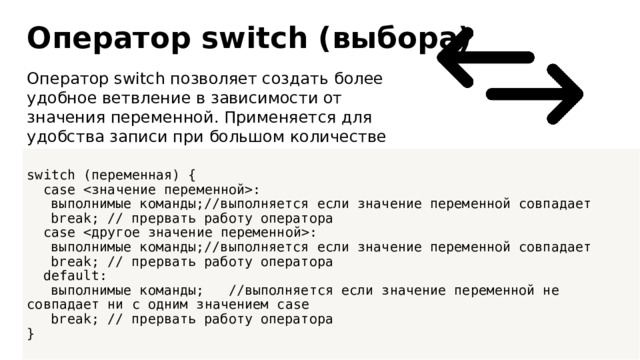 Оператор switch (выбора) Оператор switch позволяет создать более удобное ветвление в зависимости от значения переменной. Применяется для удобства записи при большом количестве переменных, как аналог конструкции if. switch (переменная) {  case :  выполнимые команды;//выполняется если значение переменной совпадает  break; // прервать работу оператора  case :  выполнимые команды;//выполняется если значение переменной совпадает  break; // прервать работу оператора  default:  выполнимые команды; //выполняется если значение переменной не совпадает ни с одним значением case  break; // прервать работу оператора }  