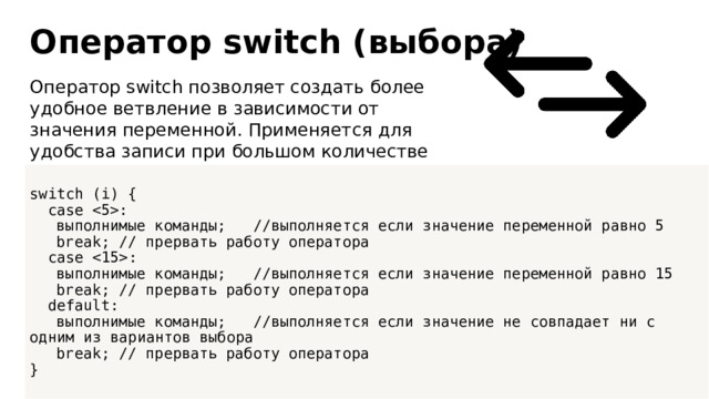 Оператор switch (выбора) Оператор switch позволяет создать более удобное ветвление в зависимости от значения переменной. Применяется для удобства записи при большом количестве переменных, как аналог конструкции if. switch (i) {  case :  выполнимые команды; //выполняется если значение переменной равно 5  break; // прервать работу оператора  case :  выполнимые команды; //выполняется если значение переменной равно 15  break; // прервать работу оператора  default:  выполнимые команды; //выполняется если значение не совпадает ни с одним из вариантов выбора  break; // прервать работу оператора }  