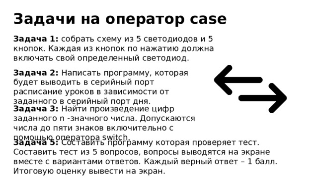 Задачи на оператор case Задача 1: собрать схему из 5 светодиодов и 5 кнопок. Каждая из кнопок по нажатию должна включать свой определенный светодиод. Задача 2: Написать программу, которая будет выводить в серийный порт расписание уроков в зависимости от заданного в серийный порт дня. Задача 3: Найти произведение цифр заданного n -значного числа. Допускаются числа до пяти знаков включительно с помощью оператора switch. Задача 5: Составить программу которая проверяет тест. Составить тест из 5 вопросов, вопросы выводятся на экране вместе с вариантами ответов. Каждый верный ответ – 1 балл. Итоговую оценку вывести на экран. 
