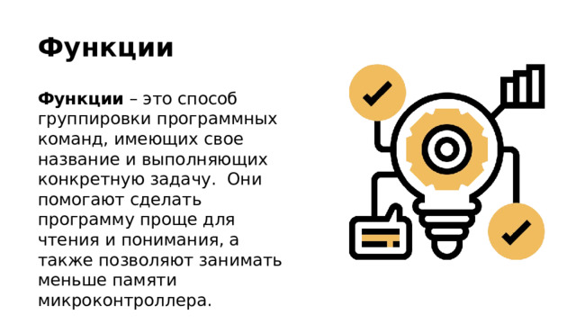 Функции Функции – это способ группировки программных команд, имеющих свое название и выполняющих конкретную задачу. Они помогают сделать программу проще для чтения и понимания, а также позволяют занимать меньше памяти микроконтроллера. 