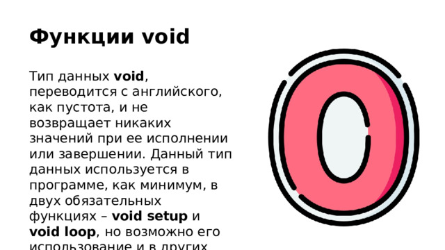 Функции void Тип данных void , переводится с английского, как пустота, и не возвращает никаких значений при ее исполнении или завершении. Данный тип данных используется в программе, как минимум, в двух обязательных функциях – void  setup и void loop ,  но возможно его использование и в других функциях, написанных пользователем. 